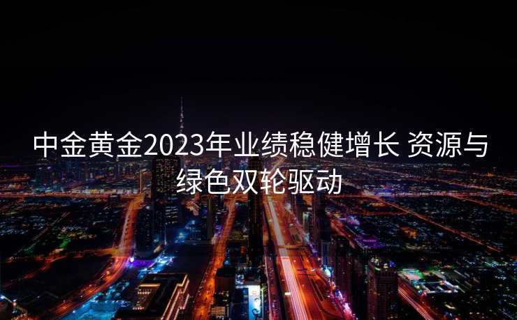 中金黄金2023年业绩稳健增长 资源与绿色双轮驱动 中金黄金2023年业绩稳健增长 资源与绿色双轮驱动
