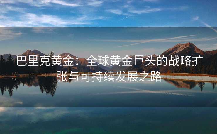 巴里克黄金:全球黄金巨头的战略扩张与可持续发展之路 巴里克黄金:全球黄金巨头的战略扩张与可持续发展之路
