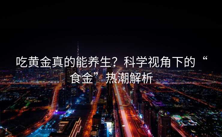吃黄金真的能养生?科学视角下的“食金”热潮解析 吃黄金真的能养生?科学视角下的“食金”热潮解析