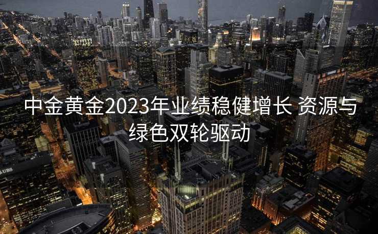 中金黄金2023年业绩稳健增长 资源与绿色双轮驱动 中金黄金2023年业绩稳健增长 资源与绿色双轮驱动