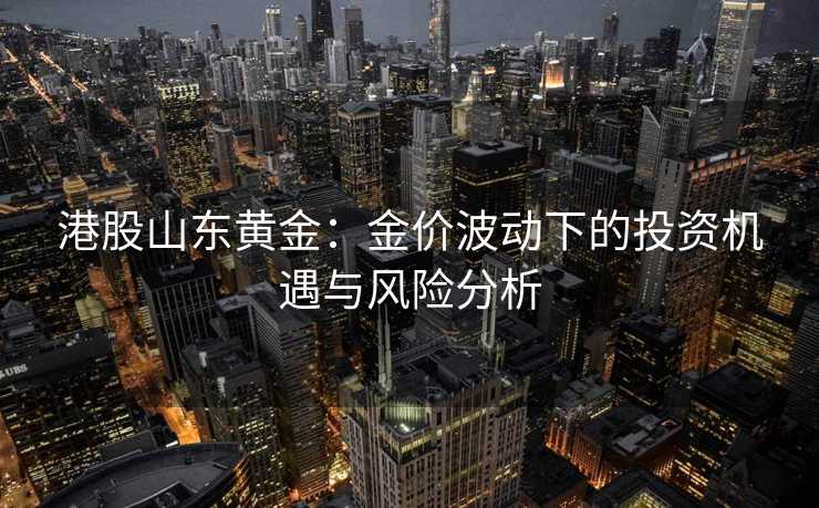 港股山东黄金:金价波动下的投资机遇与风险分析 港股山东黄金:金价波动下的投资机遇与风险分析
