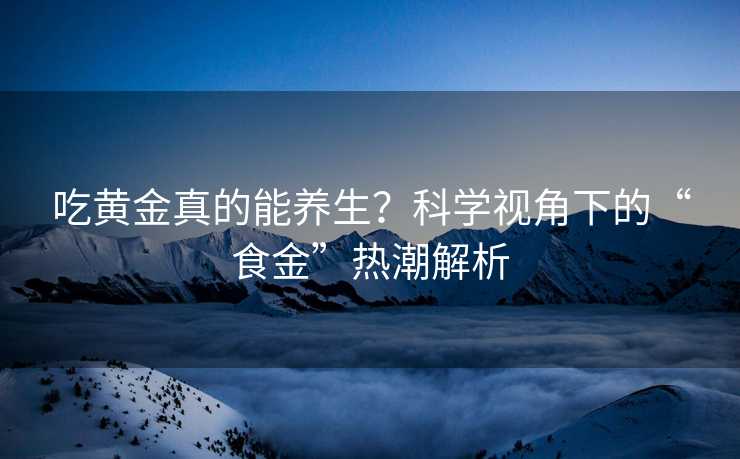 吃黄金真的能养生?科学视角下的“食金”热潮解析 吃黄金真的能养生?科学视角下的“食金”热潮解析