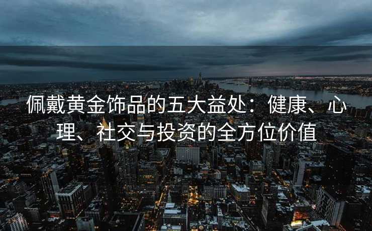 佩戴黄金饰品的五大益处:健康、心理、社交与投资的全方位价值 佩戴黄金饰品的五大益处:健康、心理、社交与投资的全方位价值