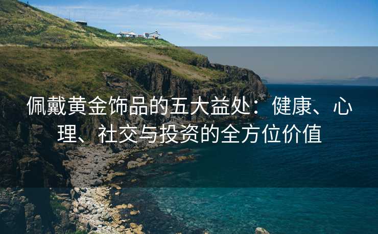 佩戴黄金饰品的五大益处:健康、心理、社交与投资的全方位价值 佩戴黄金饰品的五大益处:健康、心理、社交与投资的全方位价值
