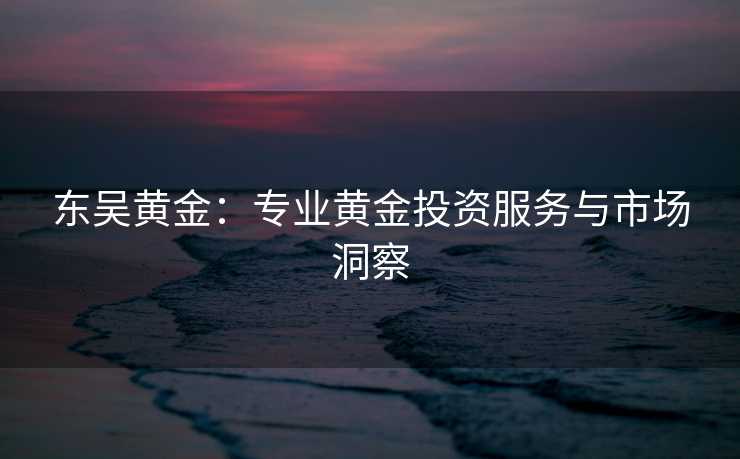 东吴黄金:专业黄金投资服务与市场洞察 东吴黄金:专业黄金投资服务与市场洞察