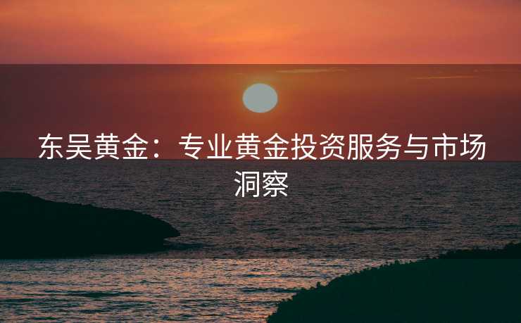 东吴黄金:专业黄金投资服务与市场洞察 东吴黄金:专业黄金投资服务与市场洞察