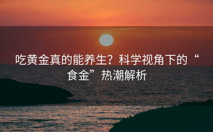 吃黄金真的能养生?科学视角下的“食金”热潮解析 吃黄金真的能养生?科学视角下的“食金”热潮解析