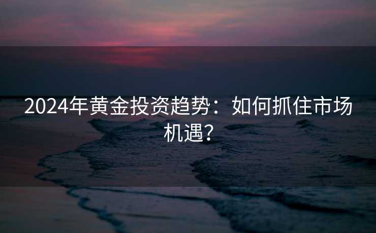 2024年黄金投资趋势:如何抓住市场机遇? 2024年黄金投资趋势:如何抓住市场机遇?
