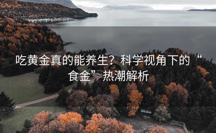 吃黄金真的能养生?科学视角下的“食金”热潮解析 吃黄金真的能养生?科学视角下的“食金”热潮解析