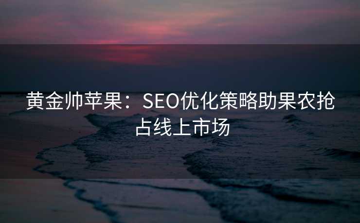 黄金帅苹果:SEO优化策略助果农抢占线上市场 黄金帅苹果:SEO优化策略助果农抢占线上市场