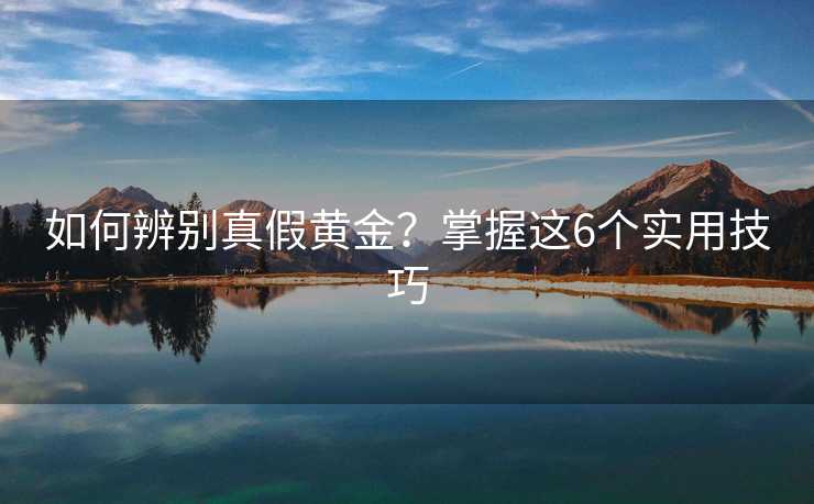 如何辨别真假黄金?掌握这6个实用技巧 如何辨别真假黄金?掌握这6个实用技巧