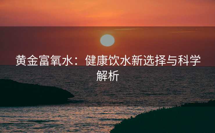 黄金富氧水:健康饮水新选择与科学解析 黄金富氧水:健康饮水新选择与科学解析