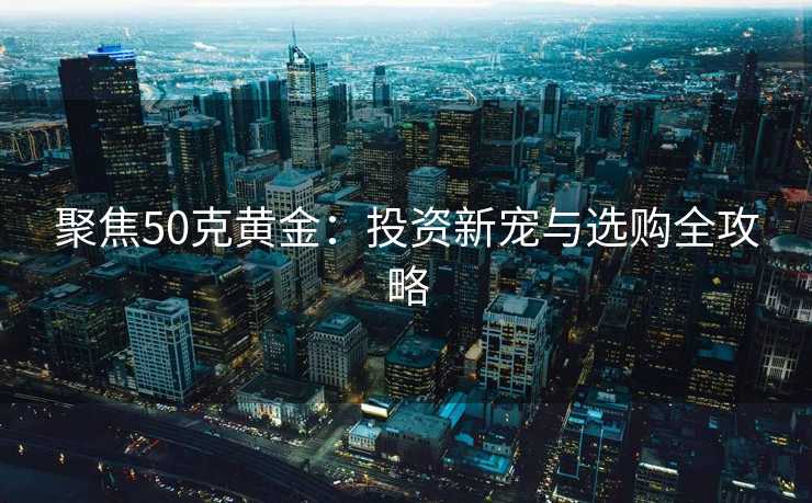 聚焦50克黄金：投资新宠与选购全攻略