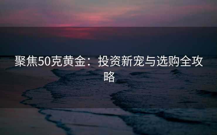 聚焦50克黄金：投资新宠与选购全攻略