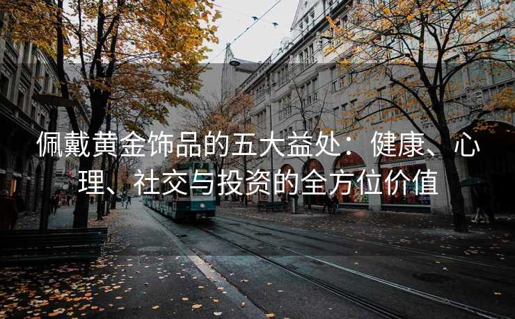 佩戴黄金饰品的五大益处:健康、心理、社交与投资的全方位价值 佩戴黄金饰品的五大益处:健康、心理、社交与投资的全方位价值