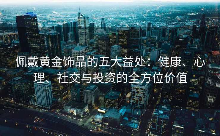 佩戴黄金饰品的五大益处:健康、心理、社交与投资的全方位价值 佩戴黄金饰品的五大益处:健康、心理、社交与投资的全方位价值