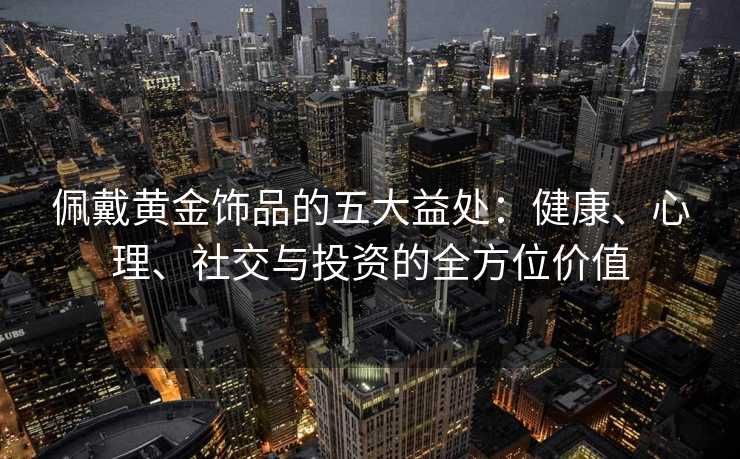 佩戴黄金饰品的五大益处:健康、心理、社交与投资的全方位价值 佩戴黄金饰品的五大益处:健康、心理、社交与投资的全方位价值