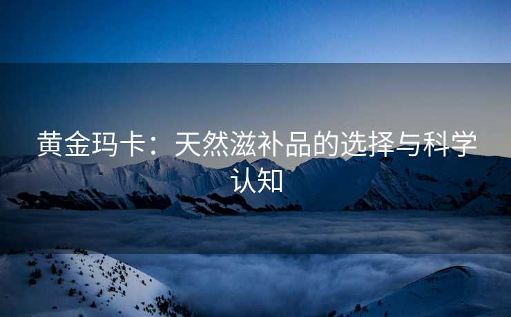 黄金玛卡：天然滋补品的选择与科学认知
