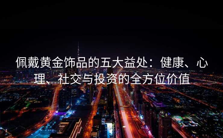 佩戴黄金饰品的五大益处:健康、心理、社交与投资的全方位价值 佩戴黄金饰品的五大益处:健康、心理、社交与投资的全方位价值