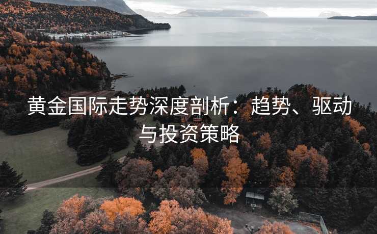 黄金国际走势深度剖析：趋势、驱动与投资策略
