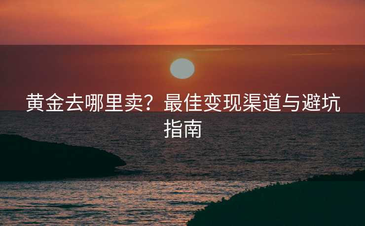 黄金去哪里卖？最佳变现渠道与避坑指南