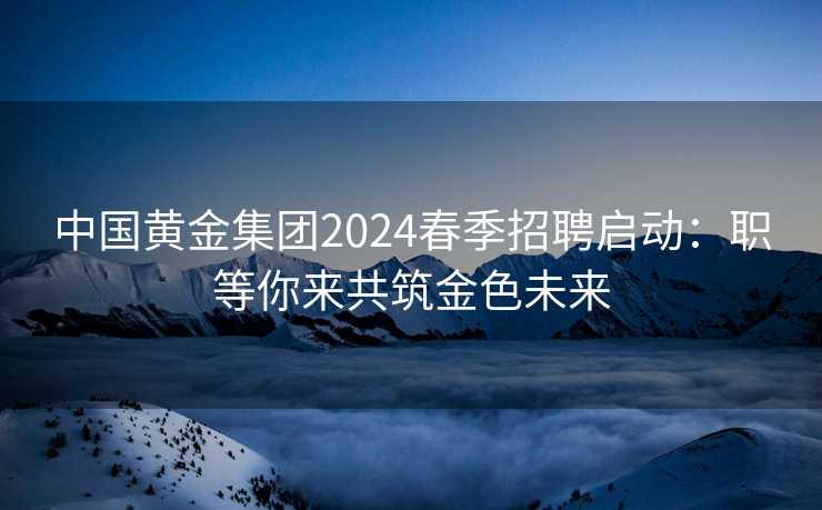 中国黄金集团2024春季招聘启动：职等你来共筑金色未来