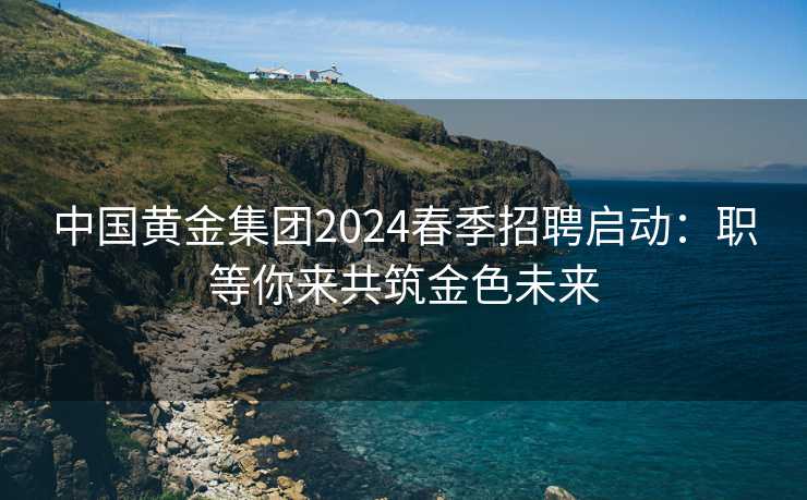 中国黄金集团2024春季招聘启动：职等你来共筑金色未来
