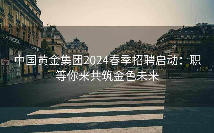 中国黄金集团2024春季招聘启动：职等你来共筑金色未来