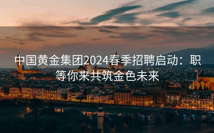 中国黄金集团2024春季招聘启动：职等你来共筑金色未来