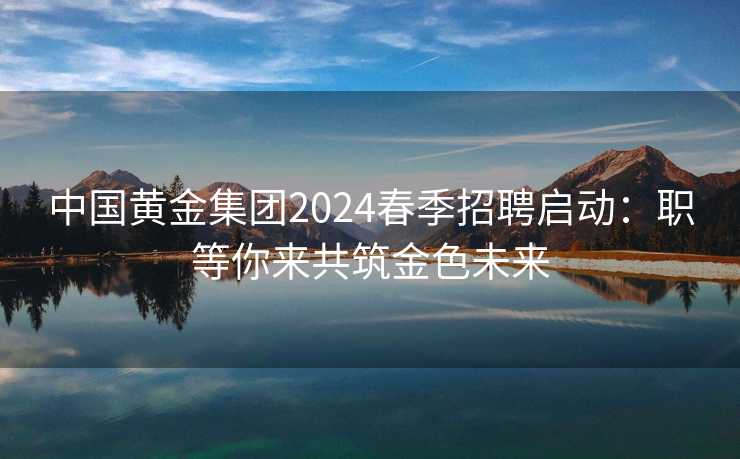 中国黄金集团2024春季招聘启动：职等你来共筑金色未来