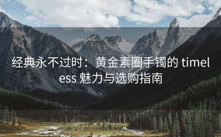 经典永不过时：黄金素圈手镯的 timeless 魅力与选购指南