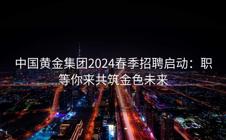 中国黄金集团2024春季招聘启动：职等你来共筑金色未来