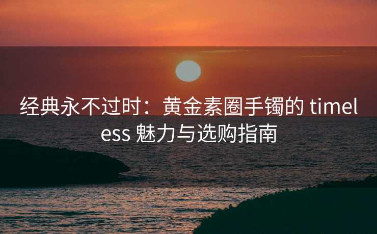 经典永不过时：黄金素圈手镯的 timeless 魅力与选购指南