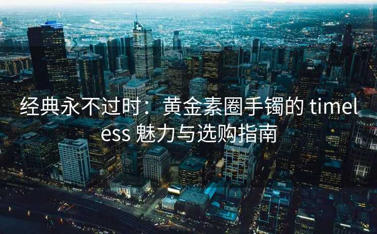 经典永不过时：黄金素圈手镯的 timeless 魅力与选购指南