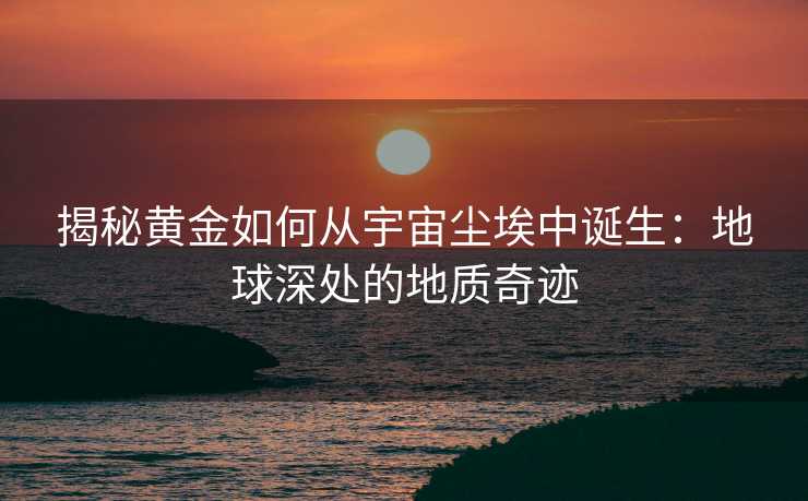 揭秘黄金如何从宇宙尘埃中诞生:地球深处的地质奇迹 揭秘黄金如何从宇宙尘埃中诞生:地球深处的地质奇迹