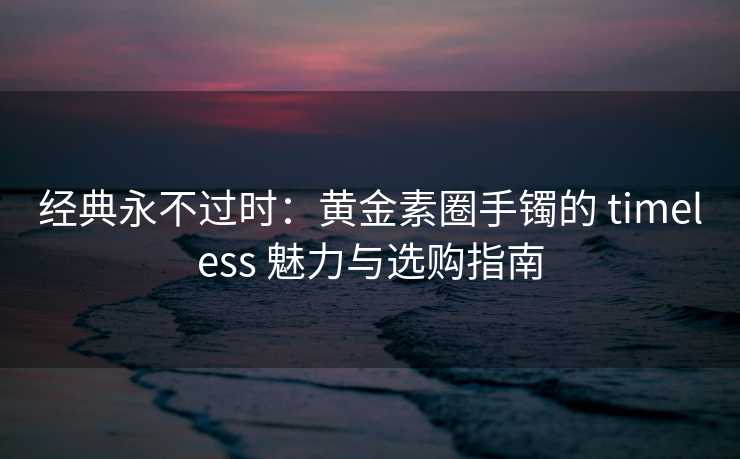 经典永不过时：黄金素圈手镯的 timeless 魅力与选购指南