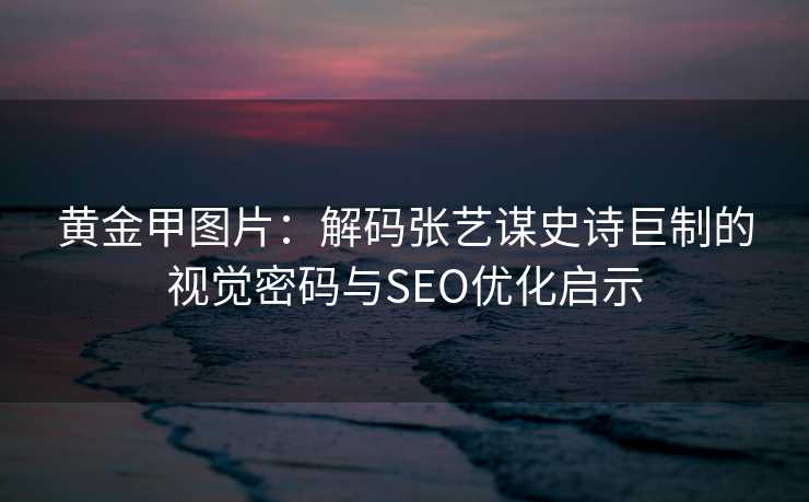 黄金甲图片：解码张艺谋史诗巨制的视觉密码与SEO优化启示