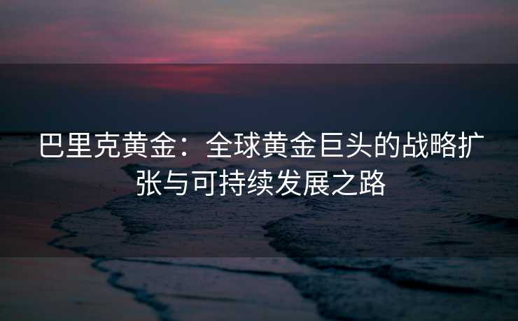 巴里克黄金:全球黄金巨头的战略扩张与可持续发展之路 巴里克黄金:全球黄金巨头的战略扩张与可持续发展之路
