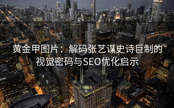 黄金甲图片：解码张艺谋史诗巨制的视觉密码与SEO优化启示