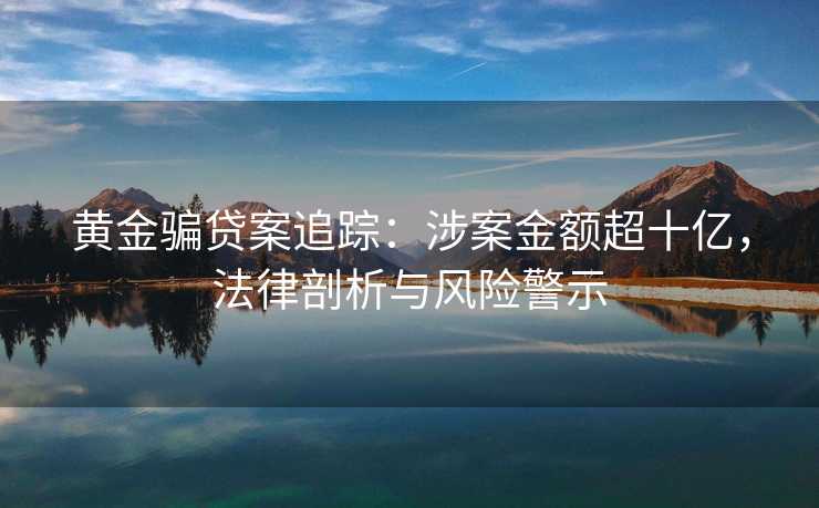 黄金骗贷案追踪:涉案金额超十亿,法律剖析与风险警示 黄金骗贷案追踪:涉案金额超十亿,法律剖析与风险警示