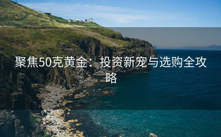 聚焦50克黄金：投资新宠与选购全攻略