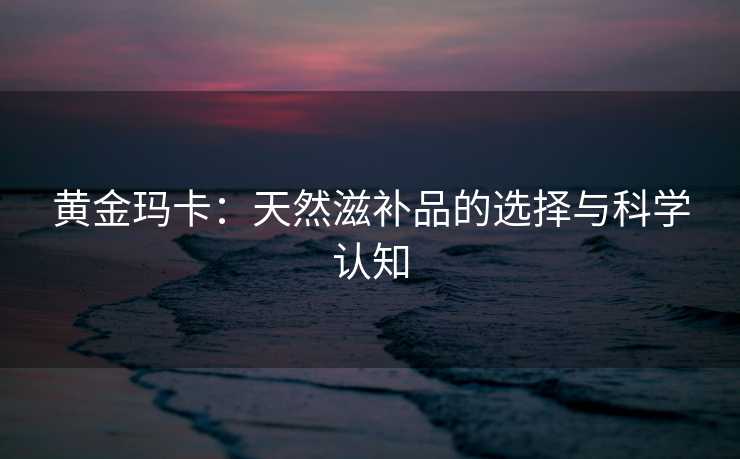 黄金玛卡：天然滋补品的选择与科学认知