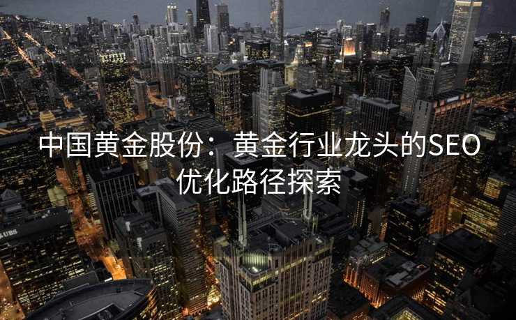 中国黄金股份:黄金行业龙头的SEO优化路径探索 中国黄金股份:黄金行业龙头的SEO优化路径探索