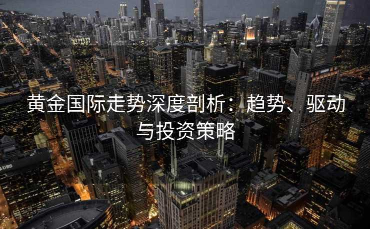 黄金国际走势深度剖析：趋势、驱动与投资策略