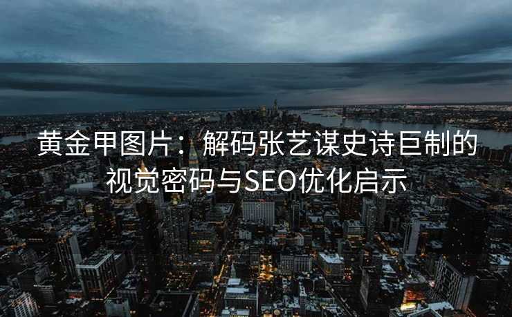 黄金甲图片：解码张艺谋史诗巨制的视觉密码与SEO优化启示