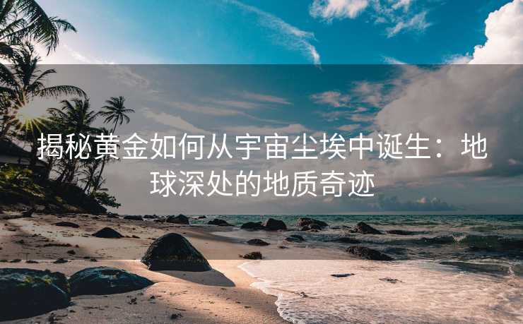 揭秘黄金如何从宇宙尘埃中诞生:地球深处的地质奇迹 揭秘黄金如何从宇宙尘埃中诞生:地球深处的地质奇迹