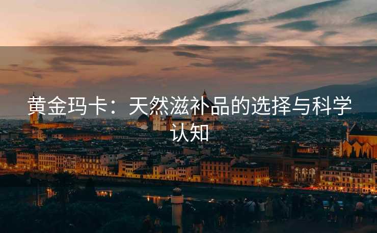 黄金玛卡：天然滋补品的选择与科学认知