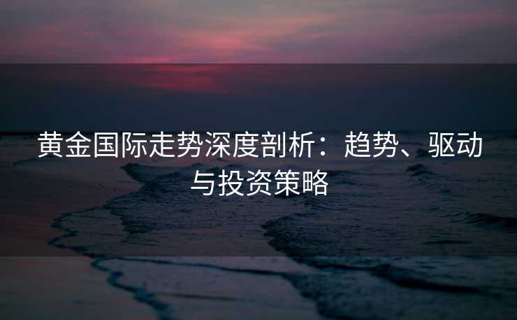 黄金国际走势深度剖析：趋势、驱动与投资策略