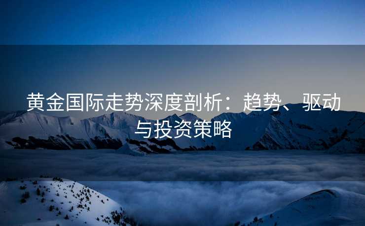 黄金国际走势深度剖析：趋势、驱动与投资策略