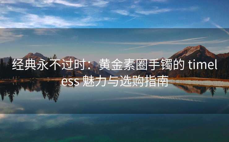 经典永不过时：黄金素圈手镯的 timeless 魅力与选购指南